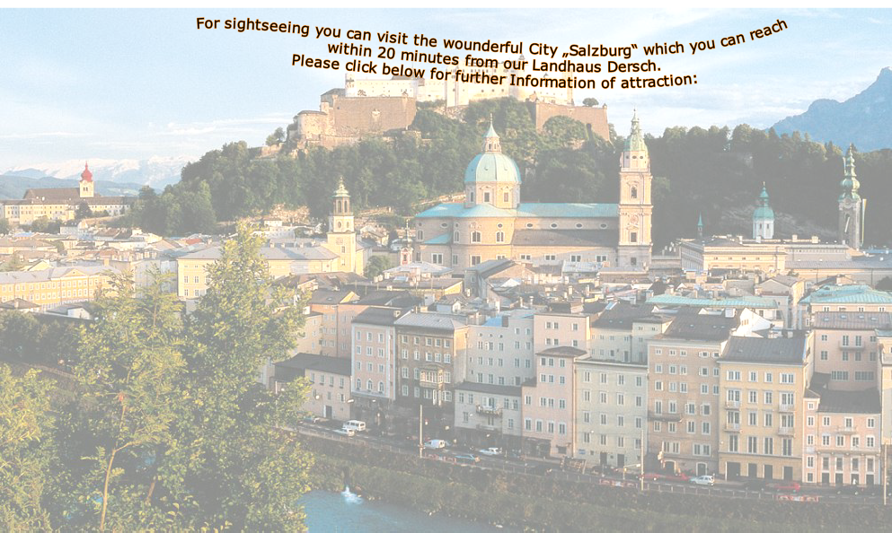 For sightseeing you can visit the wounderful City „Salzburg“ which you can reach within 20 minutes from our Landhaus Dersch.
Please click below for further Information of attraction:



