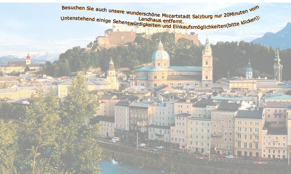 Besuchen Sie auch unsere wunderschöne Mozartstadt Salzburg nur 20Minuten vom Landhaus entfernt.
Untenstehend einige Sehenswürdigkeiten und Einkaufsmöglichkeiten(bitte klicken):



